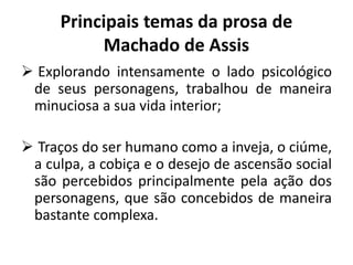 Principais temas da prosa de
Machado de Assis
 Explorando intensamente o lado psicológico
de seus personagens, trabalhou de maneira
minuciosa a sua vida interior;
 Traços do ser humano como a inveja, o ciúme,
a culpa, a cobiça e o desejo de ascensão social
são percebidos principalmente pela ação dos
personagens, que são concebidos de maneira
bastante complexa.
 