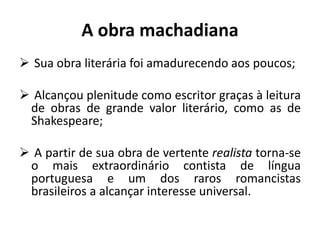 A obra machadiana
 Sua obra literária foi amadurecendo aos poucos;
 Alcançou plenitude como escritor graças à leitura
de obras de grande valor literário, como as de
Shakespeare;
 A partir de sua obra de vertente realista torna-se
o mais extraordinário contista de língua
portuguesa e um dos raros romancistas
brasileiros a alcançar interesse universal.
 