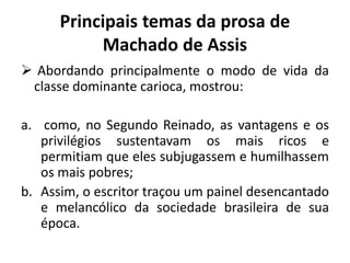 Principais temas da prosa de
Machado de Assis
 Abordando principalmente o modo de vida da
classe dominante carioca, mostrou:
a. como, no Segundo Reinado, as vantagens e os
privilégios sustentavam os mais ricos e
permitiam que eles subjugassem e humilhassem
os mais pobres;
b. Assim, o escritor traçou um painel desencantado
e melancólico da sociedade brasileira de sua
época.
 