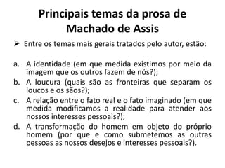 Principais temas da prosa de
Machado de Assis
 Entre os temas mais gerais tratados pelo autor, estão:
a. A identidade (em que medida existimos por meio da
imagem que os outros fazem de nós?);
b. A loucura (quais são as fronteiras que separam os
loucos e os sãos?);
c. A relação entre o fato real e o fato imaginado (em que
medida modificamos a realidade para atender aos
nossos interesses pessoais?);
d. A transformação do homem em objeto do próprio
homem (por que e como submetemos as outras
pessoas as nossos desejos e interesses pessoais?).
 