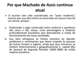 Por que Machado de Assis continua
atual
 O escritor tem sido considerado um “autor moderno”,
mesmo que sua obra tenha se encerrado em pouco mais de
um século, porque:
a. Explorando o jogo construído entre essência e aparência
dos seres e das coisas, criou personagens e histórias
profundamente brasileiras que desnudaram o modo de
funcionamento da nossa sociedade;
b. Sua obra ultrapassa os limites estreitos ao abordar
problemas e sentimentos que dizem respeito às pessoas
de outros tempos e lugares, ainda que seus romances se
limitem historicamente e geograficamente à capital (Rio
de Janeiro) do Segundo Reinado (1840-1889) do então
Império brasileiro.
 