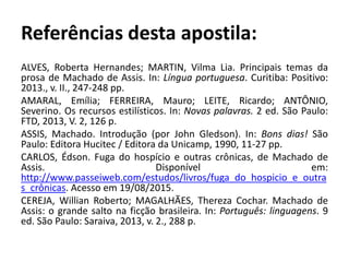 Referências desta apostila:
ALVES, Roberta Hernandes; MARTIN, Vilma Lia. Principais temas da
prosa de Machado de Assis. In: Língua portuguesa. Curitiba: Positivo:
2013., v. II., 247-248 pp.
AMARAL, Emília; FERREIRA, Mauro; LEITE, Ricardo; ANTÔNIO,
Severino. Os recursos estilísticos. In: Novas palavras. 2 ed. São Paulo:
FTD, 2013, V. 2, 126 p.
ASSIS, Machado. Introdução (por John Gledson). In: Bons dias! São
Paulo: Editora Hucitec / Editora da Unicamp, 1990, 11-27 pp.
CARLOS, Édson. Fuga do hospício e outras crônicas, de Machado de
Assis. Disponível em:
http://www.passeiweb.com/estudos/livros/fuga_do_hospicio_e_outra
s_crônicas. Acesso em 19/08/2015.
CEREJA, Willian Roberto; MAGALHÃES, Thereza Cochar. Machado de
Assis: o grande salto na ficção brasileira. In: Português: linguagens. 9
ed. São Paulo: Saraiva, 2013, v. 2., 288 p.
 