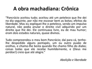 A obra machadiana: Crônica
“Pancrácio aceitou tudo; aceitou até um peteleco que lhe dei
no dia seguinte, por não me escovar bem as botas; efeitos da
liberdade. Mas eu expliquei-lhe o peteleco, sendo um impulso
natural, não podia anular o direito civil adquirido por um
direito que lhe dei. Ele continuava livre, eu de mau humor;
eram dois estados naturais, quase divinos.
Tudo compreendeu o meu bom Pancrácio; daí para cá, tenho-
lhe despedido alguns pontapés, um ou outro puxão de
orelhas, e chamo-lhe besta quando lhe chamo filho do diabo;
coisas todas que ele recebe humildemente, e (Deus me
perdoe!) creio que até alegre.”
Abolição e liberdade
 