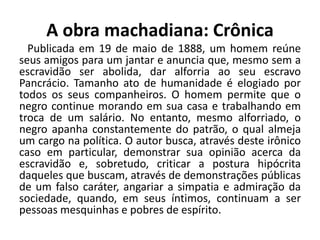 A obra machadiana: Crônica
Publicada em 19 de maio de 1888, um homem reúne
seus amigos para um jantar e anuncia que, mesmo sem a
escravidão ser abolida, dar alforria ao seu escravo
Pancrácio. Tamanho ato de humanidade é elogiado por
todos os seus companheiros. O homem permite que o
negro continue morando em sua casa e trabalhando em
troca de um salário. No entanto, mesmo alforriado, o
negro apanha constantemente do patrão, o qual almeja
um cargo na política. O autor busca, através deste irônico
caso em particular, demonstrar sua opinião acerca da
escravidão e, sobretudo, criticar a postura hipócrita
daqueles que buscam, através de demonstrações públicas
de um falso caráter, angariar a simpatia e admiração da
sociedade, quando, em seus íntimos, continuam a ser
pessoas mesquinhas e pobres de espírito.
 