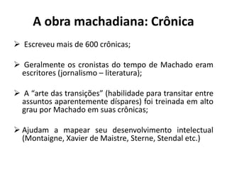 A obra machadiana: Crônica
 Escreveu mais de 600 crônicas;
 Geralmente os cronistas do tempo de Machado eram
escritores (jornalismo – literatura);
 A “arte das transições” (habilidade para transitar entre
assuntos aparentemente díspares) foi treinada em alto
grau por Machado em suas crônicas;
 Ajudam a mapear seu desenvolvimento intelectual
(Montaigne, Xavier de Maistre, Sterne, Stendal etc.)
 