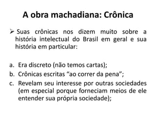 A obra machadiana: Crônica
 Suas crônicas nos dizem muito sobre a
história intelectual do Brasil em geral e sua
história em particular:
a. Era discreto (não temos cartas);
b. Crônicas escritas “ao correr da pena”;
c. Revelam seu interesse por outras sociedades
(em especial porque forneciam meios de ele
entender sua própria sociedade);
 