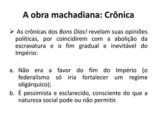 A obra machadiana: Crônica
 As crônicas dos Bons Dias! revelam suas opiniões
políticas, por coincidirem com a abolição da
escravatura e o fim gradual e inevitável do
Império:
a. Não era a favor do fim do Império (o
federalismo só iria fortalecer um regime
oligárquico);
b. É pessimista e esclarecido, consciente do que a
natureza social pode ou não permitir.
 