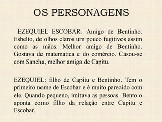 EZEQUIEL ESCOBAR: Amigo de Bentinho.
Esbelto, de olhos claros um pouco fugitivos assim
como as mãos. Melhor amigo de Bentinho.
Gostava de matemática e do comércio. Casou-se
com Sancha, melhor amiga de Capitu.
EZEQUIEL: filho de Capitu e Bentinho. Tem o
primeiro nome de Escobar e é muito parecido com
ele. Quando pequeno, imitava as pessoas. Bento o
aponta como filho da relação entre Capitu e
Escobar.
OS PERSONAGENS
 