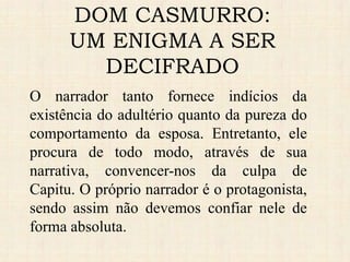 O narrador tanto fornece indícios da
existência do adultério quanto da pureza do
comportamento da esposa. Entretanto, ele
procura de todo modo, através de sua
narrativa, convencer-nos da culpa de
Capitu. O próprio narrador é o protagonista,
sendo assim não devemos confiar nele de
forma absoluta.
DOM CASMURRO:
UM ENIGMA A SER
DECIFRADO
 