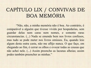 CAPÍTULO LIX / CONVIVAS DE
BOA MEMÓRIA
“Não, não, a minha memória não é boa. Ao contrário, é
comparável a alguém que tivesse vivido por hospedarias, sem
guardar delas nem caras nem nomes, e somente raras
circunstancias. (...) Nada se emenda bem nos livros confusos,
mas tudo se pode meter nos livros omissos. Eu, quando leio
algum desta outra casta, não me aflijo nunca. O que faço, em
chegando ao fim, é cerrar os olhos e evocar todas as cousas que
não achei nele. (...) Assim preencho as lacunas alheias; assim
podes também preencher as minhas.”
 