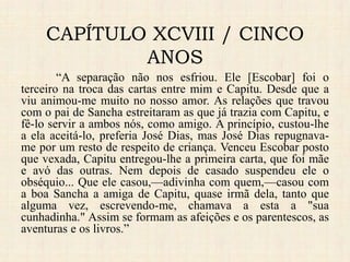 CAPÍTULO XCVIII / CINCO
ANOS
“A separação não nos esfriou. Ele [Escobar] foi o
terceiro na troca das cartas entre mim e Capitu. Desde que a
viu animou-me muito no nosso amor. As relações que travou
com o pai de Sancha estreitaram as que já trazia com Capitu, e
fê-lo servir a ambos nós, como amigo. A princípio, custou-lhe
a ela aceitá-lo, preferia José Dias, mas José Dias repugnava-
me por um resto de respeito de criança. Venceu Escobar posto
que vexada, Capitu entregou-lhe a primeira carta, que foi mãe
e avó das outras. Nem depois de casado suspendeu ele o
obséquio... Que ele casou,—adivinha com quem,—casou com
a boa Sancha a amiga de Capitu, quase irmã dela, tanto que
alguma vez, escrevendo-me, chamava a esta a "sua
cunhadinha." Assim se formam as afeições e os parentescos, as
aventuras e os livros.”
 