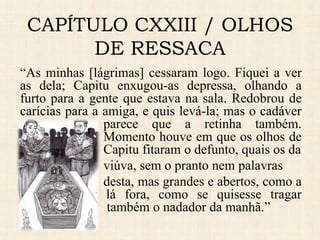 CAPÍTULO CXXIII / OLHOS
DE RESSACA
“As minhas [lágrimas] cessaram logo. Fiquei a ver
as dela; Capitu enxugou-as depressa, olhando a
furto para a gente que estava na sala. Redobrou de
carícias para a amiga, e quis levá-la; mas o cadáver
parece que a retinha também.
Momento houve em que os olhos de
Capitu fitaram o defunto, quais os da
viúva, sem o pranto nem palavras
desta, mas grandes e abertos, como a
vaga do mar lá fora, como se quisesse tragar
também o nadador da manhã.”
 