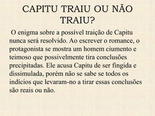 CAPITU TRAIU OU NÃO
TRAIU?
O enigma sobre a possível traição de Capitu
nunca será resolvido. Ao escrever o romance, o
protagonista se mostra um homem ciumento e
teimoso que possivelmente tira conclusões
precipitadas. Ele acusa Capitu de ser fingida e
dissimulada, porém não se sabe se todos os
indícios que levaram-no a tirar essas conclusões
são reais ou não.
 