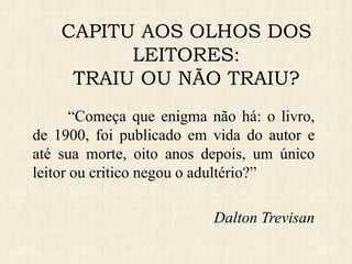 “Começa que enigma não há: o livro,
de 1900, foi publicado em vida do autor e
até sua morte, oito anos depois, um único
leitor ou critico negou o adultério?”
Dalton Trevisan
CAPITU AOS OLHOS DOS
LEITORES:
TRAIU OU NÃO TRAIU?
 