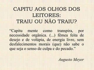 “Capitu mente como transpira, por
necessidade orgânica. (...) fêmea feita de
desejo e de volúpia, de energia livre, sem
desfalecimentos morais (que) não sabe o
que seja o senso de culpa e do pecado.”
Augusto Meyer
CAPITU AOS OLHOS DOS
LEITORES:
TRAIU OU NÃO TRAIU?
 