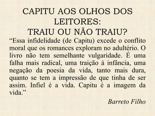 “Essa infidelidade (de Capitu) excede o conflito
moral que os romances exploram no adultério. O
livro não tem semelhante vulgaridade. É uma
falha mais radical, uma traição à infância, uma
negação da poesia da vida, tanto mais dura,
quanto se tem a impressão de que tinha de ser
assim. Infiel é a vida. Capitu é a imagem da
vida.”
Barreto Filho
CAPITU AOS OLHOS DOS
LEITORES:
TRAIU OU NÃO TRAIU?
 