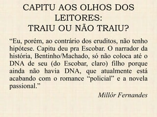 “Eu, porém, ao contrário dos eruditos, não tenho
hipótese. Capitu deu pra Escobar. O narrador da
história, Bentinho/Machado, só não coloca até o
DNA de seu (do Escobar, claro) filho porque
ainda não havia DNA, que atualmente está
acabando com o romance “policial” e a novela
passional.”
Millôr Fernandes
CAPITU AOS OLHOS DOS
LEITORES:
TRAIU OU NÃO TRAIU?
 