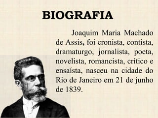 BIOGRAFIA
Joaquim Maria Machado
de Assis, foi cronista, contista,
dramaturgo, jornalista, poeta,
novelista, romancista, crítico e
ensaísta, nasceu na cidade do
Rio de Janeiro em 21 de junho
de 1839.
 