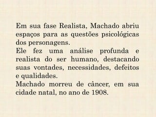 Em sua fase Realista, Machado abriu
espaços para as questões psicológicas
dos personagens.
Ele fez uma análise profunda e
realista do ser humano, destacando
suas vontades, necessidades, defeitos
e qualidades.
Machado morreu de câncer, em sua
cidade natal, no ano de 1908.
 