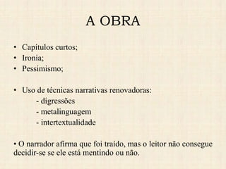 A OBRA
• Capítulos curtos;
• Ironia;
• Pessimismo;
• Uso de técnicas narrativas renovadoras:
- digressões
- metalinguagem
- intertextualidade
• O narrador afirma que foi traído, mas o leitor não consegue
decidir-se se ele está mentindo ou não.
 