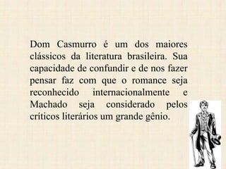 Dom Casmurro é um dos maiores
clássicos da literatura brasileira. Sua
capacidade de confundir e de nos fazer
pensar faz com que o romance seja
reconhecido internacionalmente e
Machado seja considerado pelos
críticos literários um grande gênio.
 