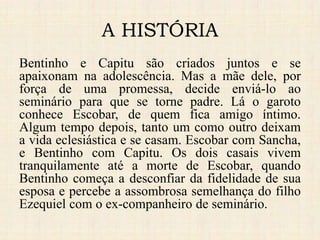 A HISTÓRIA
Bentinho e Capitu são criados juntos e se
apaixonam na adolescência. Mas a mãe dele, por
força de uma promessa, decide enviá-lo ao
seminário para que se torne padre. Lá o garoto
conhece Escobar, de quem fica amigo íntimo.
Algum tempo depois, tanto um como outro deixam
a vida eclesiástica e se casam. Escobar com Sancha,
e Bentinho com Capitu. Os dois casais vivem
tranquilamente até a morte de Escobar, quando
Bentinho começa a desconfiar da fidelidade de sua
esposa e percebe a assombrosa semelhança do filho
Ezequiel com o ex-companheiro de seminário.
 