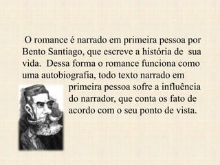 O romance é narrado em primeira pessoa por
Bento Santiago, que escreve a história de sua
vida. Dessa forma o romance funciona como
uma autobiografia, todo texto narrado em
primeira pessoa sofre a influência
do narrador, que conta os fato de
acordo com o seu ponto de vista.
 