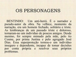 BENTINHO: Um anti-herói. É o narrador e
pseudo-autor da obra. Na velhice, momento da
narração, era um homem fechado, solitário e triste.
As lembranças de um passado triste e doloroso,
tornaram-no um indivíduo de poucos amigos. Desde
menino, foi sempre mimado pela mãe, pelo tio
Cosme, por prima Justina e pelo agregado José
Dias. Essa superproteção tornou-o um indivíduo
inseguro e dependente, incapaz de tomar decisões
por conta própria e resolver seus próprios
problemas.
OS PERSONAGENS
 