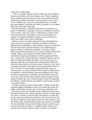 contavam as velhas beatas.
-- Sim, sou o Diabo, repetia ele; não o Diabo das noites sulfúreas,
dos contos soníferos, terror das crianças, mas o Diabo verdadeiro e
único, o próprio gênio da natureza, a que se deu aquele nome para
arredá-lo do coração dos homens. Vede-me gentil a airoso. Sou o
vosso verdadeiro pai. Vamos lá: tomai daquele nome, inventado
para meu desdouro, fazei dele um troféu e um lábaro, e eu vos darei
tudo, tudo, tudo, tudo, tudo, tudo...
Era assim que falava, a princípio, para excitar o entusiasmo, espertar os indiferentes, congregar, em suma, as multidões ao pé de si.
E elas vieram; e logo que vieram, o Diabo passou a definir a doutrina. A doutrina era a que podia ser na boca de um espírito de
negação. Isso quanto à substância, porque, acerca da forma, era
umas vezes subtil, outras cínica e deslavada.
Clamava ele que as virtudes aceitas deviam ser substituídas por
outras, que eram as naturais e legítimas. A soberba, a luxúria, a
preguiça foram reabilitadas, e assim também a avareza, que declarou
não ser mais do que a mãe da economia, com a diferença que a
mãe era robusta, e a filha uma esgalgada. A ira tinha a melhor
defesa na existência de Homero; sem o furor de Aquiles, não haveria
a Ilíada: "Musa, canta a cólera de Aquiles, filho de Peleu"... O
mesmo disse da gula, que produziu as melhores páginas de Rabelais, e muitos bons versos do Hissope; virtude tão superior, que ninguém se lembra das batalhas de Luculo, mas das suas ceias; foi a
gula que realmente o fez imortal. Mas, ainda pondo de lado essas
razões de ordem literária ou histórica, para só mostrar o valor intrínseco daquela virtude, quem negaria que era muito melhor sentir na
boca e no ventre os bons manjares, em grande cópia, do que os
maus bocados, ou a saliva do jejum? Pela sua parte o Diabo prometia substituir a vinha do Senhor, expressão metafórica, pela vinha
do Diabo, locução direta e verdadeira, pois não faltaria nunca aos
seus com o fruto das mais belas cepas do mundo. Quanto à inveja,
pregou friamente que era a virtude principal, origem de prosperidades infinitas; virtude preciosa, que chegava a suprir todas as outras,
e ao próprio talento.
As turbas corriam atrás dele entusiasmadas. O Diabo incutia-lhes,
a grandes golpes de eloqüência, toda a nova ordem de cousas, trocando a noção delas, fazendo amar as perversas e detestar as sãs.
Nada mais curioso, por exemplo, do que a definição que ele dava
da fraude. Chamava-lhe o braço esquerdo do homem; o braço direito
era a força; e concluía: muitos homens são canhotos, eis tudo. Ora,
ele não exigia que todos fossem canhotos; não era exclusivista. Que
uns fossem canhotos, outros destros; aceitava a todos, menos os que
não fossem nada. A demonstração, porém, mais rigorosa e profunda,
foi a da venalidade. Um casuísta do tempo chegou a confessar que
era um monumento de lógica. A venalidade, disse o Diabo, era o
exercício de um direito superior a todos os direitos. Se tu podes

 