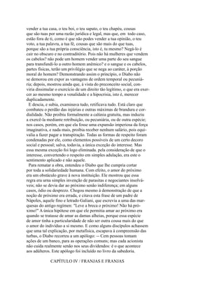 vender a tua casa, o teu boi, o teu sapato, o teu chapéu, cousas
que são tuas por uma razão jurídica e legal, mas que, em todo caso,
estão fora de ti, como é que não podes vender a tua opinião, o teu
voto, a tua palavra, a tua fé, cousas que são mais do que tuas,
porque são a tua própria consciência, isto é, tu mesmo? Negá-lo é
cair no obscuro e no contraditório. Pois não há mulheres que vendem
os cabelos? não pode um homem vender uma parte do seu sangue
para transfundi-lo a outro homem anêmico? e o sangue e os cabelos,
partes físicas, terão um privilégio que se nega ao caráter, à porção
moral do homem? Demonstrando assim o princípio, o Diabo não
se demorou em expor as vantagens de ordem temporal ou pecuniária; depois, mostrou ainda que, à vista do preconceito social, conviria dissimular o exercício de um direito tão legítimo, o que era exercer ao mesmo tempo a venalidade e a hipocrisia, isto é, merecer
duplicadamente.
E descia, e subia, examinava tudo, retificava tudo. Está claro que
combateu o perdão das injúrias e outras máximas de brandura e cordialidade. Não proibiu formalmente a calúnia gratuita, mas induziu
a exercê-la mediante retribuição, ou pecuniária, ou de outra espécie;
nos casos, porém, em que ela fosse uma expansão imperiosa da força
imaginativa, e nada mais, proibia receber nenhum salário, pois equivalia a fazer pagar a transpiração. Todas as formas de respeito foram
condenadas por ele, como elementos possíveis de um certo decoro
social e pessoal; salva, todavia, a única exceção do interesse. Mas
essa mesma exceção foi logo eliminada. pela consideração de que o
interesse, convertendo o respeito em simples adulação, era este o
sentimento aplicado e não aquele.
Para rematar a obra, entendeu o Diabo que lhe cumpria cortar
por toda a solidariedade humana. Com efeito, o amor do próximo
era um obstáculo grave à nova instituição. Ele mostrou que essa
regra era urna simples invenção de parasitas e negociantes insolváveis; não se devia dar ao próximo senão indiferença; em alguns
casos, ódio ou desprezo. Chegou mesmo à demonstração de que a
noção de próximo era errada, e citava esta frase de um padre de
Nápoles, aquele fino e letrado Galiani, que escrevia a uma das marquesas do antigo regímen: "Leve a breca o próximo! Não há próximo!" A única hipótese em que ele permitia amar ao próximo era
quando se tratasse de amar as damas alheias, porque essa espécie
de amor tinha a particularidade de não ser outra cousa mais do que
o amor do indivíduo a si mesmo. E como alguns discípulos achassem
que uma tal explicação, por metafísica, escapava à compreensão das
turbas, o Diabo recorreu a um apólogo: -- Cem pessoas tomam
ações de um banco, para as operações comuns; mas cada acionista
não cuida realmente senão nos seus dividendos: é o que acontece
aos adúlteros. Este apólogo foi incluído no livro da sabedoria.
CAPÍTULO IV / FRANJAS E FRANJAS

 
