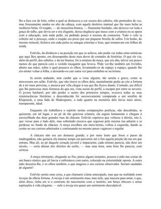 lhe a face cor de leite, sobre a qual se destacava a cor escura dos cabelos, não penteados de vez,
mas frouxamente atados no alto da cabeça, com aquele desleixo matinal que faz mais belas as
mulheres belas. O roupão, — de musselina branca, — finamente bordado, não deixava ver toda a
graça do talhe, que devia ser e era elegante, dessa elegância que nasce com a criatura ou se apura
com a educação, sem nada pedir, ou pedindo pouco à tesoura da costureira. Todo o colo ia
coberto até o pescoço, onde o roupão era preso por um pequeno broche de safira. Um botão, do
mesmo mineral, fechava em cada pulso as mangas estreitas e lisas, que rematavam em folhos de
renda.
Estêvão, da distância e na posição em que se achava, não podia ver todas estas minúcias
que aqui lhes aponto, em desempenho deste meu dever de contador de histórias. O que ele viu,
além do perfil, dos cabelos, e da tez branca, foi a estatura da moça, que era alta, talvez um pouco
menos do que parecia com o vestido roçagante que levava. Pôde ver-lhe também um livrinho,
aberto nas mãos, sobre o qual pousava os olhos, levantando-os de espaço a espaço, quando lhe
era mister voltar a folha, e deixando-os cair outra vez para embeber-se na leitura.
Ia assim andando, sem cuidar que a visse alguém, tão serena e grave, como se
atravessara um salão. Estêvão, que não tirava os olhos dela, mentalmente pedia ao céu a fortuna
de a ter mais próxima, e ansiava por vêla chegar à rua que lhe ficava diante. Contudo, era difícil
que lhe parecesse mais formosa do que era, vista assim de perfil, a escapar por entre as árvores.
O jovem bacharel, por não perder o sestro dos primeiros tempos, avocava todas as suas
reminiscências literárias; a desconhecida foi sucessivamente comparada a um serafim de
Klopstock, a uma fada de Shakespeare, a tudo quanto na memória dele havia mais aéreo,
transparente, ideal.
Enquanto ele trabalhava o espírito nestas comparações poéticas, não descabidas, se
quiserem, em tal lugar, e ao pé de tão graciosa criatura, ela seguia lentamente e chegara à
encruzilhada das duas grandes ruas da chácara. Estêvão esperava que voltasse à direita, isto é,
que viesse para o lado dele, mas sobretudo receava que seguisse pela mesma rua adiante e se
perdesse no fundo da chácara. A moça escolheu um meio-termo, voltou à esquerda, dando as
costas ao seu curioso admirador e continuando no mesmo passo vagaroso e regular.
A chácara não era em demasia grande; e por mais lento que fosse o passo da
madrugadora, não gastaria ela imenso tempo em percorrer até o fim aquela porção da rua em que
entrara. Mas ali, ao pé daquele coração juvenil e impaciente, cada minuto parecia, não direi um
século, — seria abusar dos direitos do estilo, — mas uma hora, uma hora lhe parecia, com
certeza.
A moça entretanto, chegando ao fim, parou alguns instantes, pousou a mão nas costas de
um banco rústico que ali havia e enfrentava com outro, colocado na extremidade oposta. A outra
mão descaíra-lhe, e os olhos também, o que magoou o seu curioso observador. Seriam saudades
de alguém?
Estêvão sentiu uma coisa, a que chamarei ciúme antecipado, mas que na realidade eram
invejas da alheia fortuna. A inveja é um sentimento mau; mas nele, que nascera para amar, e que,
além disso, tinha em si o contraste do nascimento com o instinto, um berço obscuro e umas
aspirações à vida elegante, — nele a inveja era quase um sentimento desculpável.

 