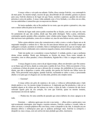 A moça voltou e veio pela rua adiante. Enfim, disse consigo Estêvão, vou contemplá-la
de mais perto. Ao mesmo tempo, receoso de que, descobrindo ali um estranho, guiasse os passos
para casa, Estêvão afastou-se do lugar em que ficara, resoluto a aparecer, quando ela estivesse
próxima à cerca do jardim. A moça vinha andando com o livro fechado, e os olhos ora no chão,
ora nas andorinhas e camaxilras que esvoaçavam na chácara.
Se trazia saudades, não se lhe podiam ler no rosto, que era quieto e pensativo, sim, mas
sem a menor sobra de pena ou de tristeza.
Estêvão do lugar onde estava podia examinar-lhe as feições, sem ser visto por ela; mas
foi justamente do que não cuidou, desde que lhas pôde distinguir. Valia a pena, entretanto,
contemplar aqueles grandes olhos castanhos, meio velados pelas longas, finas e bastas pestanas,
não maviosos nem quebrados, como ele os cuidara ver, mas de uma beleza severa, casta e fria.
Valia a pena admirar como eles comunicavam a todo o rosto e a toda a figura um ar de
majestade tranqüila e senhora de si. Não era ela uma dessas belezas que, ao mesmo tempo que
subjugam o coração, acendem os sentidos; falava à inteligência primeiro do que ao coração, tanto
a arte parecia haver colaborado com a natureza naquela criatura, meia estátua e meia mulher.
Tudo isto podia ver e considerar o nosso bacharel. A verdade, porém, é que a nenhuma
destas coisas atendeu. Desde que distinguira as feições da moça, ficou como tomado de
assombro, com os olhos parados, a boca entreaberta, fugindo-lhe a vida e o sangue todo para o
coração.
A moça chegara à cerca; esteve de pé algum tempo, olhou em derredor e por fim sentouse no banco que ali havia, dando as costas para o jardim de Luís Alves. Abriu novamente o livro,
e continuou a leitura do ponto em que a deixara tão só consigo, tão embebida no livro que tinha
diante, que não a despertou o rumor, aliás sumido, dos passos de Estêvão nas folhas secas do
chão. Teria percorrido meia página, quando Estêvão, reclinando-se sobre a cerca, e procurando
abafar a voz para que só chegasse aos ouvidos dela, proferiu este simples nome:
— Guiomar!
A moça soltou um grito de surpresa e de susto, e voltou-se sobressaltada para o lado
donde partira a voz. Ao mesmo tempo levantara-se. A impressão que lhe produzira, e não sei se
também algum ar de cólera que lhe notasse no rosto; e além de tudo, o remorso de não haver
sufocado aquele grito de seu coração, fez com que Estêvão, quase no mesmo instante,
murmurasse em tom de súplica:
— Perdoe-me; foi uma centelha do passado que estava debaixo da cinza: apagou-se de
todo.
Guiomar, — sabemos agora que era este o seu nome, — olhou séria e quieta para o seu
mal-aventurado interruptor, dois longos e mortais minutos. Estêvão, confuso e vexado, tinha os
olhos em terra; o coração palpitava-lhe com força, como a despedir-se da vida. A situação era em
demasia aflitiva e embaraçosa para que se pudesse prolongar mais. Estêvão ia cortejá-la e
despedir-se; mas a moça, com um sorriso de mais piedade que afeto, murmurou:

 