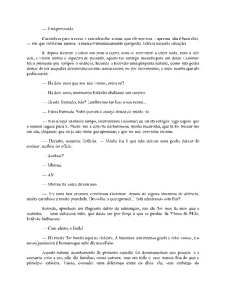 — Está perdoado.
Caminhou para a cerca e estendeu-lhe a mão, que ele apertou, - apertou não é bem dito,
— em que ele tocou apenas, o mais cerimoniosamente que podia e devia naquela situação.
E depois ficaram a olhar um para o outro, sem se atreverem a dizer nada, nem a sair
dali, a verem ambos o espectro do passado, aquele tão amargo passado para um deles. Guiomar
foi a primeira que rompeu o silêncio, fazendo a Estêvão uma pergunta natural, como não podia
deixar de ser naquelas circunstâncias mas ainda assim, ou por isso mesmo, a mais acerba que ele
podia ouvir:
— Há dois anos que nos não vemos, creio eu?
— Há dois anos, murmurou Estêvão abafando um suspiro.
— Já está formado, não? Lembra-me ter lido o seu nome...
— Estou formado. Sabe que era o desejo maior de minha tia...
— Não a vejo há muito tempo, interrompeu Guiomar; eu saí do colégio, logo depois que
o senhor seguiu para S. Paulo. Saí a convite da baronesa, minha madrinha, que lá foi buscar-me
um dia, alegando que eu já não tinha que aprender, e que me não convinha ensinar.
— Decerto, assentiu Estêvão. — Minha tia é que não deixou nem podia deixar de
ensinar; acabou no ofício.
— Acabou?
— Morreu.
— Ah!
— Morreu há cerca de um ano.
— Era uma boa criatura, continuou Guiomar, depois de alguns instantes de silêncio,
muito carinhosa e muito prendada. Devo-lhe o que aprendi... Está admirando esta flor?
Estêvão, apanhado em flagrante delito de admiração, não da flor mas da mão que a
sustinha, — uma deliciosa mão, que devia ser por força a que se perdeu da Vênus de Milo,
Estêvão balbuciou:
— Com efeito, é linda!
— Há muita flor bonita aqui na chácara. A baronesa tem imenso gosto a estas coisas, e o
nosso jardineiro é homem que sabe do seu ofício.
Aquele natural acanhamento da primeira ocasião foi desaparecendo aos poucos, e a
conversa veio a ser, não tão familiar, como outrora, mas em todo o caso menos fria do que a
princípio estivera. Havia, contudo, uma diferença entre os dois: ele, sem embargo do

 