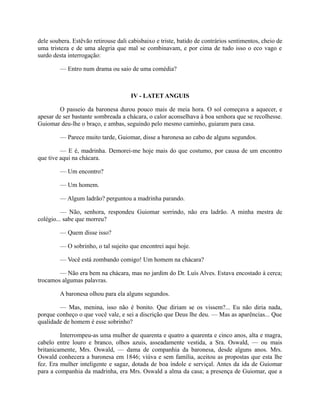 dele soubera. Estêvão retirouse dali cabisbaixo e triste, batido de contrários sentimentos, cheio de
uma tristeza e de uma alegria que mal se combinavam, e por cima de tudo isso o eco vago e
surdo desta interrogação:
— Entro num drama ou saio de uma comédia?

IV - LATET ANGUIS
O passeio da baronesa durou pouco mais de meia hora. O sol começava a aquecer, e
apesar de ser bastante sombreada a chácara, o calor aconselhava à boa senhora que se recolhesse.
Guiomar deu-lhe o braço, e ambas, seguindo pelo mesmo caminho, guiaram para casa.
— Parece muito tarde, Guiomar, disse a baronesa ao cabo de alguns segundos.
— E é, madrinha. Demorei-me hoje mais do que costumo, por causa de um encontro
que tive aqui na chácara.
— Um encontro?
— Um homem.
— Algum ladrão? perguntou a madrinha parando.
— Não, senhora, respondeu Guiomar sorrindo, não era ladrão. A minha mestra de
colégio... sabe que morreu?
— Quem disse isso?
— O sobrinho, o tal sujeito que encontrei aqui hoje.
— Você está zombando comigo! Um homem na chácara?
— Não era bem na chácara, mas no jardim do Dr. Luís Alves. Estava encostado à cerca;
trocamos algumas palavras.
A baronesa olhou para ela alguns segundos.
— Mas, menina, isso não é bonito. Que diriam se os vissem?... Eu não diria nada,
porque conheço o que você vale, e sei a discrição que Deus lhe deu. — Mas as aparências... Que
qualidade de homem é esse sobrinho?
Interrompeu-as uma mulher de quarenta e quatro a quarenta e cinco anos, alta e magra,
cabelo entre louro e branco, olhos azuis, asseadamente vestida, a Sra. Oswald, — ou mais
britanicamente, Mrs. Oswald, — dama de companhia da baronesa, desde alguns anos. Mrs.
Oswald conhecera a baronesa em 1846; viúva e sem família, aceitou as propostas que esta lhe
fez. Era mulher inteligente e sagaz, dotada de boa índole e serviçal. Antes da ida de Guiomar
para a companhia da madrinha, era Mrs. Oswald a alma da casa; a presença de Guiomar, que a

 