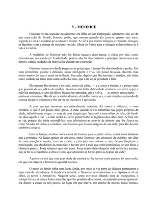 V - MENINICE
Guiomar tivera humilde nascimento; era filha de um empregado subalterno não sei de
que repartição do Estado, homem probo, que morreu quando ela contava apenas sete anos,
legando à viúva o cuidado de a educar e manter. A viúva era mulher enérgica e resoluta, enxugou
as lágrimas com a manga do modesto vestido, olhou de frente para a situação e determinou-se à
luta e à vitória.
A madrinha de Guiomar não lhe faltou naquele duro transe, e olhou por elas, como
entendia que era seu dever. A solicitude, porém, não foi tão constante a princípio como veio a ser
depois; outros cuidados de família lhe chamavam a atenção.
Guiomar anunciava desde pequena as graças que o tempo lhe desabrochou e perfez. Era
uma criaturinha galante e delicada, assaz inteligente e viva, um pouco travessa, decerto, mas
muito menos do que é usual na infância. Sua mãe, depois que lhe morrera o marido, não tinha
outro cuidado na terra, nem outra ambição mais, que a de vê-la prendada e feliz.
Ela mesma lhe ensinou a ler mal, como ela sabia, — e a coser e bordar, e o pouco mais
que possuía de seu ofício de mulher. Guiomar não tinha dificuldade nenhuma em reter o que a
mãe lhe ensinava, e com tal afinco lidava por aprender, que a viúva, — ao menos nessa parte, —
sentia-se venturosa. Hás de ser a minha doutora, dizia-lhe muita vez; e esta simples expressão de
ternura alegrava a menina e lhe servia de incentivo à aplicação.
A casa em que moravam era naturalmente modesta. Ali correu a infância, — mas
solitária, o que é um pouco mais grave. A mãe, quando a via embebida nos jogos próprios da
idade, infantilmente alegre, — mas de uma alegria que fazia mal a seus olhos de mãe, tão fundo
lhe doía aquele viver, - a mãe sentia às vezes pularem-lhe as lágrimas dos olhos fora. A filha não
as via, porque ela sabia escondê-las; mas adivinhava-as através da tristeza que lhe ficava no
rosto. Só não adivinhava o motivo, mas bastava que fossem mágoas de sua mãe, para lhe descair
também a alegria.
Com o tempo, avultou outra causa de tristeza para a pobre viúva, ainda mais dolorosa
que a primeira. Na idade apenas de dez anos, tinha Guiomar uns desmaios de espirito, uns dias
de concentração e mudez, uma seriedade, a princípio intermitente e rara, depois freqüente e
prolongada, que desdiziam da meninice e faziam crer à mãe que eram prenúncios de que Deus a
chamava para si. Hoje sabemos que não eram. Seria acaso efeito daquela vida solitária e austera,
que já lhe ia afeiçoando a alma e como que apurando as forças para as pugnas da vida?
A primeira vez que esta gravidade da menina se lhe tornou mais patente foi uma tarde,
em que ela estivera a brincar no quintal da casa.
O muro do fundo tinha uma larga fenda, por onde se via parte da chácara pertencente a
uma casa da vizinhança. A fenda era recente; e Guiomar acostumara-se a ir espairecer ali os
olhos, já sérios e pensativos. Naquela tarde, como estivesse olhando para as mangueiras, a
cobiçar talvez as doces frutas amarelas que lhe pendiam dos ramos, viu repentinamente aparecerlhe diante, a cinco ou seis passos do lugar em que estava, um rancho de moças, todas bonitas,

 