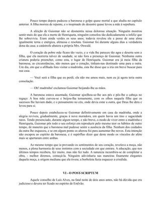 Pouco tempo depois padeceu a baronesa o golpe quase mortal a que aludiu no capítulo
anterior. A filha morreu de repente, e o inopinado do desastre quase levou a mãe à sepultura.
A afeição de Guiomar não se desmentiu nessa dolorosa situação. Ninguém mostrou
sentir mais do que ela a morte de Henriqueta, ninguém consolou tão dedicadamente a infeliz que
lhe sobrevivia. Eram ainda verdes os seus anos; todavia revelou ela a posse de uma alma
igualmente terna e enérgica, afetuosa e resoluta. Guiomar foi durante alguns dias a verdadeira
dona da casa; a catástrofe abatera a própria Mrs. Oswald.
O coração da pobre mãe ficara tão vazio, e a vida lhe pareceu tão agra e deserta sem a
filha, que ela morreria talvez de saudade, se não fora a presença de Guiomar. Nenhuma outra
criatura poderia preencher, como esta, o lugar de Henriqueta. Guiomar era já meia filha da
baronesa; as circunstâncias, não menos que o coração, tinham-nas destinado uma para a outra.
Um dia, em que a afilhada fora visitar a madrinha, esta lhe disse que a iria em breve buscar para
sua casa.
— Você será a filha que eu perdi; ela não me amou mais, nem eu já agora teria outra
consolação.
— Oh! madrinha! exclamou Guiomar beijando-lhe as mãos.
A baronesa estava assentada; Guiomar ajoelhou-se-lhe aos pés e pôs-lhe a cabeça no
regaço. A boa mãe curvou-se e beijou-lha ternamente, com os olhos naquela filha que os
sucessos lhe haviam dado, e o pensamento no céu, onde devia estar a outra, que Deus lhe dera e
levou para si.
Pouco depois estabeleceu-se Guiomar definitivamente em casa da madrinha, onde a
alegria reviveu, gradualmente, graças à nova moradora, em quem havia um tino e sagacidade
raros. Tendo presenciado, durante algum tempo, e não breve, o modo de viver entre a madrinha e
Henriqueta, Guiomar pôs todo o seu esforço em reproduzir pelo mesmo teor os hábitos de outro
tempo, de maneira que a baronesa mal pudesse sentir a ausência da filha. Nenhum dos cuidados
da outra lhe esqueceu, e se em algum ponto os alterou foi para aumentar-lhe novos. Esta intenção
não escapou ao espírito da baronesa, e é supérfluo dizer que deste modo os vínculos do afeto
mais se apertaram entre ambas.
Ao mesmo tempo que ia provando os sentimentos de seu coração, revelava a moça, não
menos, a plena harmonia de seus instintos com a sociedade em que entrara. A educação, que nos
últimos tempos recebera, fez muito, mas não fez tudo. A natureza incumbira-se de completar a
obra, - melhor diremos, começá-la. Ninguém adivinharia nas maneiras finamente elegantes
daquela moça, a origem mediana que ela tivera; a borboleta fazia esquecer a crisálida.

VI - O POST-SCRIPTUM
Aquele conselho de Luís Alves, na fatal noite de dois anos antes, não há dúvida que era
judicioso e devera ter ficado no espírito de Estêvão.

 