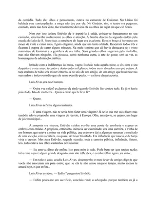 da comédia. Todo ele, olhos e pensamento, estava no camarote de Guiomar. No Lírico foi
baldada essa contemplação; a moça não deu por ele. No Ginásio, sim; o teatro era pequeno;
contudo, antes não fora visto, tão tenazmente desviou ela os olhos do lugar em que ele ficara.
Nem por isso deixou Estêvão de ir esperá-la à saída, colocar-se francamente no seu
caminho, solicitar-lhe audazmente os olhos e atenção. A família desceu da segunda ordem pela
escada do lado de S. Francisco; a estreiteza do lugar era excelente. Dava o braço à baronesa um
moço de vinte e cinco anos, figura elegante, ainda que um tanto afetada. Desceram todos três e
ficaram à espera do carro alguns minutos. Na meia sombra que ali havia destacava-se o rosto
marmóreo de Guiomar e a gentileza de seu talhe. Seus grandes olhos vagavam pela multidão,
mas não fitavam ninguém. Ela possuía, como nenhuma outra, a arte de gozar, sem as ver, as
homenagens da admiração pública.
Irritado com a indiferença da moça, vagou Estêvão toda aquela noite, a sós com o seu
despeito e o seu amor, tecendo e destecendo mil planos, todos mais absurdos uns que outros. A
taça enchera de todo; era mister entorná-la no seio de um amigo, de um amigo que houvesse nas
suas mãos o único remédio que ele nessa ocasião pedia; — a chave daquela porta.
Luís Alves era esse homem.
— Outra vez caído! exclamou ele rindo quando Estêvão lhe contou tudo. Eu já o havia
percebido. Isto de mulheres... Queres então que te leve lá?
— Quero.
Luís Alves refletiu alguns instantes.
— E uma viagem, não te seria bom fazer uma viagem? Já sei o que me vais dizer; mas
também não te proponho uma viagem de recreio, à Europa. Olha, arranjo-te, se queres, um lugar
de juiz municipal...
A proposta era sincera; Estêvão cuidou ver-lhe uma ponta de zombaria e ergueu os
ombros com enfado. A proposta, entretanto, merecia ser examinada; era uma carreira, e vinha de
um homem que estava a entrar na vida política, que esperava daí a algumas semanas o resultado
de uma eleição, com a certeza, ou quase, de haver triunfado. Era influência que nascia, e de força
viria a crescer. Mas para Estêvão, naquela ocasião, toda a carreira pública, influência, futuro,
leis, tudo estava nos olhos castanhos de Guiomar.
— Eu amo-a, disse ele enfim, isto para mim é tudo. Pode bem ser que tenhas razão;
talvez me espere algum grande desgosto; mas são reflexões, e eu não reflito agora, eu sinto...
— Em todo o caso, acudiu Luís Alves, desempenho o meu dever de amigo; digo-te que
vocês não nasceram um para outro; que, se ela te não amou naquele tempo, muito menos te
amará hoje, e que enfim...
Luís Alves estacou, — Enfim? perguntou Estêvão.
— Enfim pedes-me um sacrifício, concluiu rindo o advogado, porque também eu já a

 