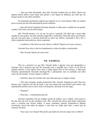 — Vejo que tinha adivinhado, disse Mrs. Oswald; também não era difícil. Quem tem
alguma prática destas coisas fareja uma paixão a cem léguas de distância, por mais que ela
busque recatar-se dos olhos estranhos.
Os namorados geralmente supõem que ninguém os vê; é uma lástima. Olhe, da senhora
posso eu jurar que não está namorada de pessoa nenhuma.
— Que sabe disso? perguntou Guiomar deitando os olhos para o espelho de seu guardavestidos. Pois estou, mas de mim mesma.
Mrs. Oswald desatou a rir, de um riso grave e pausado. Ela sabia que a moça tinha
orgulho de suas graças; era bom caminho afagar-lhe o sentimento. Disse-lhe muita coisa bonita,
que não vem para aqui, e concluiu pondo-lhe as mãos nos ombros, encarando-a fito a fito, e
enfim rompendo nestas palavras, meias suspiradas:
— A senhora é a flor desta sua terra. Quem a colherá? Alguém sei eu que a merece...
Guiomar ficou séria, e desviou brandamente as mãos da inglesa, murmurando:
— Mrs. Oswald, falemos de outra coisa.

VII - UM RIVAL
Não era a primeira vez que Mrs. Oswald aludia a alguma coisa que desagradava a
Guiomar, nem a primeira que esta lhe respondia com a sequidão que o leitor viu no fim do
capitulo anterior. A boa inglesa ficou séria e calada alguns dois ou três minutos, a olhar para
Guiomar, aparentemente buscando interrogar-lhe o pensamento, mas na realidade sem saber
como sair da situação. A moça rompeu o silêncio:
— Está bom, disse ela sorrindo, não vejo razão para que se zangue comigo.
— Não estou zangada, acudiu prontamente Mrs. Oswald. Zangada por quê? Pesa-me,
decerto, que a natureza me não dê razão, e que uma aliança tão conveniente, para ambos, seja
repelida pela senhora; mas se isto é motivo de desgosto, não pode sê-lo de zanga...
— Desgosto?
— Para mim... e naturalmente para ele.
Guiomar respondeu com um simples sacudir de ombros, seco e rápido, como quem se
lhe não dava do mal ou não acreditava nele. Mrs. Oswald não atinou qual destas impressões
seria, e concluiu que fossem ambas. A moça, entretanto, pareceu arrepender-se daquele
movimento; travou das mãos da inglesa, e com uma voz ainda mais doce e macia que de
costume, lhe disse:
— Veja o que é ser criança! Não parece que ainda em cima me zango com a senhora?

 