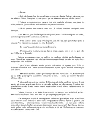 — Parece.
— Pois não é exato. Isto são caprichos de menina mal-educada. Dei para não gostar que
me adorem... Minto; disso gosto eu; mas quisera que me adorassem somente, não lhe parece?
E Guiomar acompanhou estas palavras com uma risadinha mimosa e uns gestos de
criança travessa, que destoavam inteiramente da sua gravidade habitual.
— Já sei, gosta de uma adoração como a do Dr. Estêvão, silenciosa e resignada, uma
adoração...
E Mrs. Oswald, que, como boa protestante que era, tinha a Escritura na ponta dos dedos,
continuou por este modo, acentuando as palavras:
— Uma adoração como a que devia inspirar José, filho de Jacó, que era belo como a
senhora: "por ele as moças andavam por cima da cerca"...
— Da cerca? perguntou Guiomar tornando-se seria.
— Do muro, diz a Escritura, mas eu digo da cerca porque... nem eu sei por quê. Não
core! Olhe que se denuncia.
Guiomar corara deveras; mas era a altivez e o pundonor ofendido que lhe falavam no
rosto. Olhou fria e longamente para a inglesa, com um desses olhares, que são, por assim dizer,
um gesto da alma indignada.
O que a irritava não era a alusão, que não valia muito, era a pessoa que a fazia, —
inferior e mercenária. Mrs. Oswald percebeu isto mesmo; mordeu a ponta do lábio, mas transigiu
com a moça.
— Meu Deus! disse ela. Parece que se zangou por uma brincadeira à-toa. Bem sabe que
eu não podia querer agravá-la; supô-lo é ofender-me a mim, — a mim, que também lhe tenho
afeto de mãe...
A última palavra aquietou o ânimo de Guiomar; ela tinha cedido ao impulso do seu
caráter altivo, mas a razão veio depois, e o coração também, que não era mau. A inglesa, que
possuía longa prática da vida e sabia ceder a tempo, uniu o gesto à palavra e chamou-a com os
braços para si.
Guiomar deixou-se ir, um pouco de má vontade, e a conversa teria acabado ali, se Mrs.
Oswald não lhe dissesse com a mais doce voz que daquela garganta podia sair:
— Convença-se de que eu sou importuna e indiscreta por afeição, e que a felicidade
desta família é toda a ambição da minha alma. Não pode haver intenção melhor do que esta. Um
conselho último, — último se me não consentir mais falar-lhe nisto; — eu creio que a senhora
sonha talvez demais. Sonhará uns amores de romance, quase impossíveis? digo-lhe que faz mal,
que é melhor, muito melhor contentar-se com a realidade; se ela não é brilhante como os sonhos,
tem pelo menos a vantagem de existir.

 