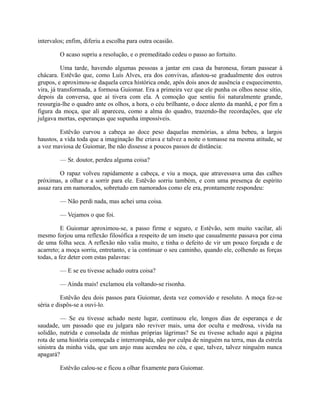 intervalos; enfim, diferiu a escolha para outra ocasião.
O acaso supriu a resolução, e o premeditado cedeu o passo ao fortuito.
Uma tarde, havendo algumas pessoas a jantar em casa da baronesa, foram passear à
chácara. Estêvão que, como Luís Alves, era dos convivas, afastou-se gradualmente dos outros
grupos, e aproximou-se daquela cerca histórica onde, após dois anos de ausência e esquecimento,
vira, já transformada, a formosa Guiomar. Era a primeira vez que ele punha os olhos nesse sítio,
depois da conversa, que aí tivera com ela. A comoção que sentiu foi naturalmente grande,
ressurgia-lhe o quadro ante os olhos, a hora, o céu brilhante, o doce alento da manhã, e por fim a
figura da moça, que ali apareceu, como a alma do quadro, trazendo-lhe recordações, que ele
julgava mortas, esperanças que supunha impossíveis.
Estêvão curvou a cabeça ao doce peso daquelas memórias, a alma bebeu, a largos
haustos, a vida toda que a imaginação lhe criava e talvez a noite o tomasse na mesma atitude, se
a voz maviosa de Guiomar, lhe não dissesse a poucos passos de distância:
— Sr. doutor, perdeu alguma coisa?
O rapaz volveu rapidamente a cabeça, e viu a moça, que atravessava uma das calhes
próximas, a olhar e a sorrir para ele. Estêvão sorriu também, e com uma presença de espírito
assaz rara em namorados, sobretudo em namorados como ele era, prontamente respondeu:
— Não perdi nada, mas achei uma coisa.
— Vejamos o que foi.
E Guiomar aproximou-se, a passo firme e seguro, e Estêvão, sem muito vacilar, ali
mesmo forjou uma reflexão filosófica a respeito de um inseto que casualmente passava por cima
de uma folha seca. A reflexão não valia muito, e tinha o defeito de vir um pouco forçada e de
acarreto; a moça sorriu, entretanto, e ia continuar o seu caminho, quando ele, colhendo as forças
todas, a fez deter com estas palavras:
— E se eu tivesse achado outra coisa?
— Ainda mais! exclamou ela voltando-se risonha.
Estêvão deu dois passos para Guiomar, desta vez comovido e resoluto. A moça fez-se
séria e dispôs-se a ouvi-lo.
— Se eu tivesse achado neste lugar, continuou ele, longos dias de esperança e de
saudade, um passado que eu julgara não reviver mais, uma dor oculta e medrosa, vivida na
solidão, nutrida e consolada de minhas próprias lágrimas? Se eu tivesse achado aqui a página
rota de uma história começada e interrompida, não por culpa de ninguém na terra, mas da estrela
sinistra da minha vida, que um anjo mau acendeu no céu, e que, talvez, talvez ninguém nunca
apagará?
Estêvão calou-se e ficou a olhar fixamente para Guiomar.

 