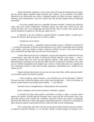 Aquela declaração repentina e rosto a rosto estava tão longe do temperamento do rapaz,
que ela gastou alguns segundos longos primeiro que voltasse a si do assombro. Ele próprio
admirava-se do atrevimento que tivera; e enquanto pendia dos lábios da moça, repassava na
memória, aliás confusamente, o que tão a frouxo lhe saíra do peito naquela hora de abençoada
temeridade.
— Se tivesse achado tudo isso, respondeu Guiomar sorrindo, é natural que preferisse
achar outra coisa menos melancólica. Entretanto, parece que nada mais achou do que esta
ocasião de falar, com a viva imaginação que Deus lhe deu; num ou noutro caso, porém, posso
decerto lastimá-lo ou admirá-lo, mas não me é dado ouvi-lo.
E Guiomar ia de novo afastar-se, quando Estêvão, receando perder a ocasião que a
fortuna lhe oferecia, disse de longe com voz triste e súplice:
— Atenda-me um só minuto!
— Não um, mas dez — respondeu a moça estacando o passo e voltando o rosto para ele
— e serão provavelmente os últimos em que falaremos a sós. Cedo à comiseração que me inspira
o seu estado; e pois que rompeu o longo e expressivo silêncio em que se tem conservado até
hoje, concedo-lhe que diga tudo, para me ouvir uma só palavra.
A moça falara num tom seco e imperioso, em que mais dominava a impaciência do que
a comiseração a que vinha de aludir. O coração de Estêvão batia-lhe como nunca, — como o
coração costuma bater nas crises de uma angústia suprema. Todo aquele castelo de vento,
laboriosamente construído nos seus dias de ilusão, todo ele se esboroava e desfazia, como vento
que era. Estêvão arrependera-se do impulso que o levara a violar ainda uma vez o segredo dos
seus sentimentos íntimos, a abrir mão de tantas esperanças, alimentadas com o melhor do seu
sangue juvenil.
Alguns instantes decorreram em que nem um nem outro falou; ambos pareciam medirse, ela serena e quieta, ele trêmulo e gelado.
— Uma só palavra, repetiu Estêvão, e essa adivinho que será de desengano. Embora!
Pois que me atrevi a dizer-lhe alguma coisa, força é que lhe diga tudo, — feliz, se me restar, ao
menos, a maior fortuna a que já agora posso aspirar, — o seu remorso.
Guiomar ouvira-o tranqüilamente; a última palavra fê-la estremecer.
Sorriu, entretanto, de um sorriso um pouco voluntário e esperou.
A narração foi longa, tanto quanto o permitiam a ocasião, o lugar e a pessoa; durou
apenas dez minutos. Estêvão nada lhe escondeu, nem o amor que lhe tivera outrora, nem o que
agora lhe renascia, mais violento que o primeiro; disse-lhe as dores que curtira, as esperanças
que afinal lhe enfloravam a alma, tudo quanto empreendera para ter a ventura de a contemplar de
perto, de gozar naquele escasso ponto da terra a maior de todas as bem-aventuranças.
Tal é a transcrição, não literal, mas fiel, do que disse Estêvão durante esses dez minutos.
As palavras caíam-lhe trêmulas e a voz saia-lhe sumida, em parte porque ele forcejava em a

 