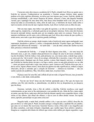 Cursavam estes dois moços a academia de S. Paulo, estando Luís Alves no quarto ano e
Estêvão no terceiro. Conheceram-se na academia, e ficaram amigos íntimos, tanto quanto
podiam sê-lo dois espíritos diferentes, ou talvez por isso mesmo que o eram. Estêvão, dotado de
extrema sensibilidade, e não menor fraqueza de ânimo, afetuoso e bom, não daquela bondade
varonil, que é apanágio de uma alma forte, mas dessa outra bondade mole e de cera, que vai à
mercê de todas as circunstâncias, tinha, além de tudo isso, o infortúnio de trazer ainda sobre o
nariz os óculos cor-de-rosa de suas virginais ilusões. Luís Alves via bem com os olhos da cara.
Não era mau rapaz, mas tinha o seu grão de egoísmo, e se não era incapaz de afeições,
sabia regê-las, moderá-las, e sobretudo guiá-las ao seu próprio interesse. Entre estes dois homens
travara-se amizade íntima, nascida para um na simpatia, para outro no costume. Eram eles os
naturais confidentes um do outro, com a diferença que Luís Alves dava menos do que recebia, e,
ainda assim, nem tudo o que dava exprimia grande confiança.
Estêvão referira ao amigo, desde tempos, toda a história do amor, agora malogrado, suas
esperanças, desalentos e glórias, e, enfim, o inesperado desfecho. O pobre rapaz, que folheava o
capítulo mais delicioso do romance — no sentir dele — caiu de toda a altura das ilusões na mais
dura, prosaica e miserável realidade.
A namorada de Estêvão, — é tempo de dizer alguma coisa dela, — era uma moça de
dezessete anos, e, por ora, simples aluna-professora no colégio de uma tia do nosso estudante, à
rua dos Inválidos. Estêvão tinha-a visto, pela primeira vez, seis meses antes, e desde logo sentiuse preso por ela, "até à morte", disse ele ao amigo, referindo-lhe o encontro, o que o fez sorrir de
tão estirado prazo. Qualquer que ele fosse, porém, o prazo fatal daquele cativeiro, a verdade é
que Estêvão no mesmo ponto em que a viu logo a amou, como se ama pela primeira vez na vida
— amor um pouco estouvado e cego, mas sincero e puro. Amava-o ela? Estêvão dizia que sim, e
devia crê-lo; alguns olhares ternos, meia dúzia de apertos de mão significativos, embora a largos
intervalos, davam a entender que o coração de Guiomar — chamava-se Guiomar — não era
surdo à paixão do acadêmico. Mas, fora disso, nada mais, ou pouco mais.
O pouco mais foi uma flor, não colhida do pé em toda a original frescura, mas já murcha
e sem cheiro, e não dada, senão pedida.
— Faz-me um favor? disse um dia Estêvão apontando para a flor que ela trazia nos
cabelos; esta flor está murcha, e, naturalmente, vai deitá-la fora ao despentear-se; eu desejava
que ma desse.
Guiomar, sorrindo, tirou a flor do cabelo, e deu-lha; Estêvão recebeu-a com igual
contentamento ao que teria se lhe antecipassem o seu quinhão do céu. Além da flor, e para suprir
as cartas, que não havia, nada mais obtivera Estêvão durante aqueles seis compridos meses, a não
serem os tais olhares, que afinal são olhares, e vão-se com os olhos donde vieram. Era aquilo
amor, capricho, passatempo ou que outra coisa era?
Naquela tarde, a tarde fatal, estando ambos a sós, o que era raro e difícil, disse-lhe ele
que em breve ia voltar para S. Paulo, levando consigo a imagem dela, e pedindo-lhe em câmbio,
que uma vez ao menos lhe escrevesse. Guiomar franziu a testa e fitou nele o seu magnífico par
de olhos castanhos, com tanta irritação e dignidade, que o pobre rapaz ficou atônito e perplexo.
Imagina-se a angústia dele diante do silêncio que reinou entre ambos por alguns segundos; o que

 
