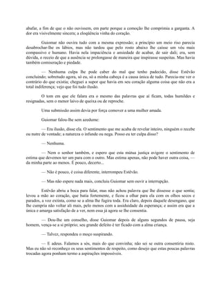 abafar, a fim de que o não ouvissem, em parte porque a comoção lhe comprimia a garganta. A
dor era visivelmente sincera; a eloqüência vinha do coração.
Guiomar não ouvira tudo com a mesma expressão; a princípio um meio riso parecia
desabrochar-lhe os lábios, mas não tardou que pelo rosto abaixo lhe caísse um véu mais
compassivo e humano. Havia nela impaciência e ansiedade de acabar, de sair dali; era, sem
dúvida, o receio de que a ausência se prolongasse de maneira que inspirasse suspeitas. Mas havia
também comiseração e piedade.
— Nenhuma culpa lhe pode caber do mal que tenho padecido, disse Estêvão
concluindo; sobretudo agora, só eu, só a minha cabeça é a causa única de tudo. Parecia-me ver o
contrário do que existia; cheguei a supor que havia em seu coração alguma coisa que não era a
total indiferença; vejo que foi tudo ilusão.
O tom em que ele falara era o mesmo das palavras que aí ficam, todas humildes e
resignadas, sem o menor laivo de queixa ou de reproche.
Uma submissão assim devia por força comover a uma mulher amada.
Guiomar falou-lhe sem azedume:
— Era ilusão, disse ela. O sentimento que me acaba de revelar inteiro, ninguém o recebe
ou nutre de vontade; a natureza o infunde ou nega. Posso eu ter culpa disso?
— Nenhuma.
— Nem o senhor também, e espero que esta mútua justiça avigore o sentimento de
estima que devemos ter um para com o outro. Mas estima apenas, não pode haver outra coisa, —
da minha parte ao menos. É pouco, decerto...
— Não é pouco, é coisa diferente, interrompeu Estêvão.
— Mas não espere nada mais, concluiu Guiomar sem ouvir a interrupção.
Estêvão abriu a boca para falar, mas não achou palavra que lhe dissesse o que sentia;
levou a mão ao coração, que batia fortemente, e ficou a olhar para ela com os olhos secos e
parados, a voz extinta, como se a alma lhe fugira toda. Era claro, depois daquele desengano, que
lhe cumpria não voltar ali mais, pelo menos com a assiduidade da esperança; e assim era que a
única e amarga satisfação de a ver, nem essa já agora se lhe consentia.
— Dou-lhe um conselho, disse Guiomar depois de alguns segundos de pausa, seja
homem, vença-se a si próprio; seu grande defeito é ter ficado com a alma criança.
— Talvez, respondeu o moço suspirando.
— E adeus. Falamos a sós, mais do que convinha; não sei se outra consentiria nisto.
Mas eu não só reconheço os seus sentimentos de respeito, como desejo que estas poucas palavras
trocadas agora ponham termo a aspirações impossíveis.

 