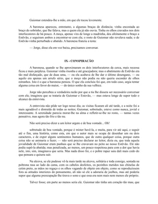 Guiomar estendeu-lhe a mão, em que ele tocou levemente.
A baronesa apareceu, entretanto, a algumas braças de distância; vinha encostada ao
braço do sobrinho, que lhe falava, mas a quem ela já não ouvia. Tinha os olhos cravados nos dois
interlocutores de há pouco. A moça, apenas vira de longe a madrinha, deu afoitamente o braço a
Estêvão, e seguiram ambos a encontrar-se com ela; o rosto de Guiomar não revelava nada; o de
Estêvão vinha perturbado e abatido. A baronesa franziu a testa:
— Jorge, disse ela em voz baixa, precisamos conversar.

IX - CONSPIRACÃO
A baronesa, quando se lhe aproximaram os dois interlocutores da cerca, mais receosa
ficou e mais perplexa. Guiomar vinha risonha e até gracejadora; mas o abatimento de Estêvão era
tão mal disfarçado, que de duas uma, — ou ela acabava de lhe dar o último desengano, — ou
aquilo era apenas um arrufo sério, que o moço não podia ou não queria esconder de olhos
estranhos. Isto é o que a baronesa pensou. O que ela concluiu foi que, em todo caso, urgia tentar
alguma coisa em favor do maior, — do único sonho da sua velhice.
Jorge não percebeu a verdadeira razão por que a tia lhe dissera ser necessário conversar
com ela; imaginou que se trataria de Guiomar e Estevão, — mas estava longe de supor todo o
alcance da entrevista.
A entrevista não pôde ser logo nesse dia; as visitas ficaram ali até tarde, e a noite foi a
mais agradável e distraída de todas as noites; Guiomar, sobretudo, esteve como nunca, jovial e
interessante. A serenidade parecia morar-lhe na alma e refletir-se-lhe no rosto, — tantas vezes
pensativo, mas agora tão frio e tão nu.
Não será preciso dizer a um leitor arguto e de boa vontade... Oh!
sobretudo de boa vontade, porque é mister havê-la, e muita, para vir até aqui, e seguir
até o fim, uma história, como esta, em que o autor mais se ocupa de desenhar um ou dois
caracteres, e de expor alguns sentinentos humanos, que de outra qualquer coisa, porque outra
coisa não se animaria a fazer; — não será preciso declarar ao leitor, dizia eu, que toda aquela
jovialidade de Guiomar eram punhais que se lhe cravavam no peito ao nosso Estêvão. Ele não
podia supô-la abatida; mas penalizada, ao menos, um pouco respeitosa para com a dor que havia
nele, isto, sim, imaginava que seria. Mas nada disso foi, e o pobre rapaz saiu dali mais cedo do
que pensara e quisera sair.
Na alcova, se ele pudesse vê-la mais tarde na alcova, solitária e toda consigo, sentada na
poltrona rasa ao lado da cama, com os cabelos desfeitos, os pezinhos metidos nas chinelas de
cetim preto, as mãos no regaço e os olhos vagando de objeto em objeto, como se reproduzissem
fora as atitudes interiores do pensamento, ali não só ele a adoraria de joelhos, mas até poderia
supor que alguma preocupação lhe tirava o sono e que essa era nem mais nem menos ele próprio.
Talvez fosse; em parte ao menos seria ele. Guiomar não tinha um coração tão mau, que

 