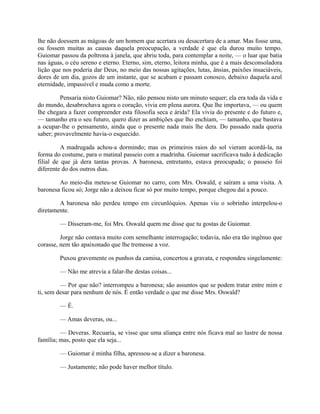 lhe não doessem as mágoas de um homem que acertara ou desacertara de a amar. Mas fosse uma,
ou fossem muitas as causas daquela preocupação, a verdade é que ela durou muito tempo.
Guiomar passou da poltrona à janela, que abriu toda, para contemplar a noite, — o luar que batia
nas águas, o céu sereno e eterno. Eterno, sim, eterno, leitora minha, que é a mais desconsoladora
lição que nos poderia dar Deus, no meio das nossas agitações, lutas, ânsias, paixões insaciáveis,
dores de um dia, gozos de um instante, que se acabam e passam conosco, debaixo daquela azul
eternidade, impassível e muda como a morte.
Pensaria nisto Guiomar? Não, não pensou nisto um minuto sequer; ela era toda da vida e
do mundo, desabrochava agora o coração, vivia em plena aurora. Que lhe importava, — ou quem
lhe chegara a fazer compreender esta filosofia seca e árida? Ela vivia do presente e do futuro e,
— tamanho era o seu futuro, quero dizer as ambições que lho enchiam, — tamanho, que bastava
a ocupar-lhe o pensamento, ainda que o presente nada mais lhe dera. Do passado nada queria
saber; provavelmente havia-o esquecido.
A madrugada achou-a dormindo; mas os primeiros raios do sol vieram acordá-la, na
forma do costume, para o matinal passeio com a madrinha. Guiomar sacrificava tudo à dedicação
filial de que já dera tantas provas. A baronesa, entretanto, estava preocupada; o passeio foi
diferente do dos outros dias.
Ao meio-dia meteu-se Guiomar no carro, com Mrs. Oswald, e saíram a uma visita. A
baronesa ficou só; Jorge não a deixou ficar só por muito tempo, porque chegou daí a pouco.
A baronesa não perdeu tempo em circunlóquios. Apenas viu o sobrinho interpelou-o
diretamente.
— Disseram-me, foi Mrs. Oswald quem me disse que tu gostas de Guiomar.
Jorge não contava muito com semelhante interrogação; todavia, não era tão ingênuo que
corasse, nem tão apaixonado que lhe tremesse a voz.
Puxou gravemente os punhos da camisa, concertou a gravata, e respondeu singelamente:
— Não me atrevia a falar-lhe destas coisas...
— Por que não? interrompeu a baronesa; são assuntos que se podem tratar entre mim e
ti, sem desar para nenhum de nós. É então verdade o que me disse Mrs. Oswald?
— É.
— Amas deveras, ou...
— Deveras. Recuaria, se visse que uma aliança entre nós ficava mal ao lustre de nossa
família; mas, posto que ela seja...
— Guiomar é minha filha, apressou-se a dizer a baronesa.
— Justamente; não pode haver melhor título.

 
