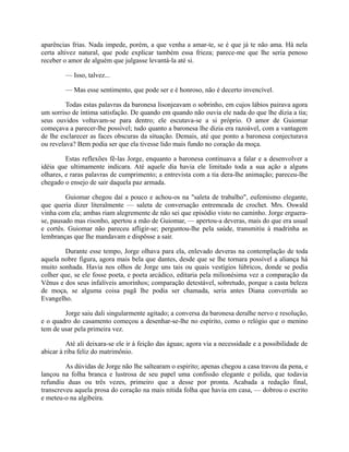 aparências frias. Nada impede, porém, a que venha a amar-te, se é que já te não ama. Há nela
certa altivez natural, que pode explicar também essa frieza; parece-me que lhe seria penoso
receber o amor de alguém que julgasse levantá-la até si.
— Isso, talvez...
— Mas esse sentimento, que pode ser e é honroso, não é decerto invencível.
Todas estas palavras da baronesa lisonjeavam o sobrinho, em cujos lábios pairava agora
um sorriso de íntima satisfação. De quando em quando não ouvia ele nada do que lhe dizia a tia;
seus ouvidos voltavam-se para dentro; ele escutava-se a si próprio. O amor de Guiomar
começava a parecer-lhe possível; tudo quanto a baronesa lhe dizia era razoável, com a vantagem
de lhe esclarecer as faces obscuras da situação. Demais, até que ponto a baronesa conjecturava
ou revelava? Bem podia ser que ela tivesse lido mais fundo no coração da moça.
Estas reflexões fê-las Jorge, enquanto a baronesa continuava a falar e a desenvolver a
idéia que ultimamente indicara. Até aquele dia havia ele limitado toda a sua ação a alguns
olhares, e raras palavras de cumprimento; a entrevista com a tia dera-lhe animação; pareceu-lhe
chegado o ensejo de sair daquela paz armada.
Guiomar chegou daí a pouco e achou-os na "saleta de trabalho", eufemismo elegante,
que queria dizer literalmente — saleta de conversação entremeada de crochet. Mrs. Oswald
vinha com ela; ambas riam alegremente de não sei que episódio visto no caminho. Jorge erguerase, pausado mas risonho, apertou a mão de Guiomar, — apertou-a deveras, mais do que era usual
e cortês. Guiomar não pareceu afligir-se; perguntou-lhe pela saúde, transmitiu à madrinha as
lembranças que lhe mandavam e dispôsse a sair.
Durante esse tempo, Jorge olhava para ela, enlevado deveras na contemplação de toda
aquela nobre figura, agora mais bela que dantes, desde que se lhe tornara possível a aliança há
muito sonhada. Havia nos olhos de Jorge uns tais ou quais vestígios lúbricos, donde se podia
colher que, se ele fosse poeta, e poeta arcádico, editaria pela milionésima vez a comparação da
Vênus e dos seus infalíveis amorinhos; comparação detestável, sobretudo, porque a casta beleza
de moça, se alguma coisa pagã lhe podia ser chamada, seria antes Diana convertida ao
Evangelho.
Jorge saiu dali singularmente agitado; a conversa da baronesa deralhe nervo e resolução,
e o quadro do casamento começou a desenhar-se-lhe no espírito, como o relógio que o menino
tem de usar pela primeira vez.
Até ali deixara-se ele ir à feição das águas; agora via a necessidade e a possibilidade de
abicar à riba feliz do matrimônio.
As dúvidas de Jorge não lhe saltearam o espirito; apenas chegou a casa travou da pena, e
lançou na folha branca e lustrosa de seu papel uma confissão elegante e polida, que todavia
refundiu duas ou três vezes, primeiro que a desse por pronta. Acabada a redação final,
transcreveu aquela prosa do coração na mais nítida folha que havia em casa, — dobrou o escrito
e meteu-o na algibeira.

 