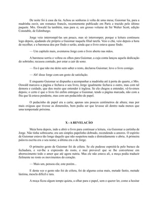 De noite foi à casa da tia. Achou as senhoras à volta de uma mesa; Guiomar lia, para a
madrinha ouvir, um romance francês, recentemente publicado em Paris e trazido pelo último
paquete. Mrs. Oswald lia também, mas para si, um grosso volume de Sir Walter Scott, edição
Constable, de Edimburgo.
Jorge veio interrompê-las um pouco, mas só interromper, porque a leitura continuou
logo depois, ajudando ele próprio a Guiomar naquela filial tarefa. Veio o chá, veio depois a hora
de recolher, e a baronesa deu por findo o serão, ainda que o livro estava quase findo.
— Um capítulo mais, aventurou Jorge com o livro aberto nas mãos.
A baronesa sorriu e voltou os olhos para Guiomar, a cuja conta lançou aquela dedicação
do sobrinho; recusou contudo, por estar a cair de sono.
— Eu é que não me deito sem saber o resto, declarou Guiomar; levo o livro comigo.
— Ah! disse Jorge com um gesto de satisfação.
E enquanto Guiomar se dispunha a acompanhar a madrinha até à porta do quarto, e Mrs.
Oswald marcava a página e fechava o seu livro, Jorge igualmente fechava o outro, mas com tal
demora e cuidado, que deu muito que entender à inglesa. Se ela chegou a entender, vê-lo-emos
depois; o certo é que o livro foi enfim entregue a Guiomar, tendo a página marcada, não com a
fita que lá estava pendente, mas com um pedacinho de papel.
O pedacinho de papel era a carta; apenas uns poucos centímetros de altura; mas por
mais exíguas que tivesse as dimensões, bem podia ser que levasse ali dentro nada menos que
uma tempestade próxima.

X - A REVELACÃO
Meia hora depois, indo a abrir o livro para continuar a leitura, viu Guiomar a cartinha de
Jorge. Não tinha sobrecarta; era um simples papelinho dobrado, recendendo a amores. O espírito
de Guiomar estava tão longe daquilo que não suspeitou nada e distraidamente o abriu. A primeira
palavra escrita era o seu nome; a última era o de Jorge.
O primeiro gesto de Guiomar foi de cólera. Se ele pudesse espreitá-la pelo buraco da
fechadura, e ver-lhe a expressão do rosto, e mui provavel que se lhe convertesse em
aborrecimento todo o amor que até agora nutria. Mas ele não estava ali, a moça podia traduzir
fielmente no rosto os movimentos do coração.
— Mais um, pensou ela; este porém...
E desta vez o gesto não foi de cólera, foi de alguma coisa mais, metade fastio, metade
lástima, mescla difícil e rara.
A moça ficou algum tempo quieta, a olhar para o papel, sem o querer ler, como a hesitar

 
