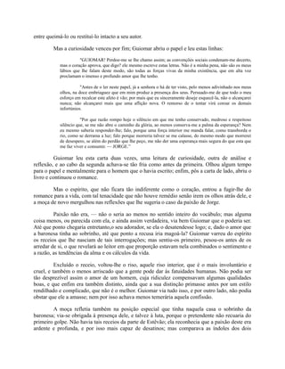 entre queimá-lo ou restituí-lo intacto a seu autor.
Mas a curiosidade venceu por fim; Guiomar abriu o papel e leu estas linhas:
"GUIOMAR! Perdoe-me se lhe chamo assim; as convenções sociais condenam-me decerto,
mas o coração aprova, que digo? ele mesmo escreve estas letras. Não é a minha pena, não são os meus
lábios que lhe falam deste modo, são todas as forças vivas da minha existência, que em alta voz
proclamam o imenso e profundo amor que lhe tenho.
"Antes de o ler neste papel, já a senhora o há de ter visto, pelo menos adivinhado nos meus
olhos, na doce embriaguez que em mim produz a presença dos seus. Persuado-me de que todo o meu
esforço em recalcar este afeto é vão; por mais que eu sinceramente deseje esquecê-la, não o alcançarei
nunca; não alcançarei mais que uma aflição nova. O remorso de o tentar virá coroar os demais
infortúnios.
"Por que razão rompo hoje o silêncio em que me tenho conservado, medroso e respeitoso
silêncio que, se me não abre o caminho da glória, ao menos conserva-me a palma da esperança? Nem
eu mesmo saberia responder-lhe; falo, porque uma força interior me manda falar, como transborda o
rio, como se derrama a luz; falo porque morreria talvez se me calasse, do mesmo modo que morrerei
de desespero, se além do perdão que lhe peço, me não der uma esperança mais segura do que esta que
me faz viver e consumir. — JORGE.”

Guiomar leu esta carta duas vezes, uma leitura de curiosidade, outra de análise e
reflexão, e ao cabo da segunda achava-se tão fria como antes da primeira. Olhou algum tempo
para o papel e mentalmente para o homem que o havia escrito; enfim, pôs a carta de lado, abriu o
livro e continuou o romance.
Mas o espírito, que não ficara tão indiferente como o coração, entrou a fugir-lhe do
romance para a vida, com tal tenacidade que não houve remédio senão irem os olhos atrás dele, e
a moça de novo mergulhou nas reflexões que lhe sugeria o caso da paixão de Jorge.
Paixão não era, — não o seria ao menos no sentido inteiro do vocábulo; mas alguma
coisa menos, ou parecida com ela, e ainda assim verdadeira, via bem Guiomar que o poderia ser.
Até que ponto chegaria entretanto,o seu adorador, se ela o desatendesse logo; e, dado o amor que
a baronesa tinha ao sobrinho, até que ponto a recusa iria magoá-la? Guiomar varreu do espírito
os receios que lhe nasciam de tais interrogações; mas sentiu-os primeiro, pesou-os antes de os
arredar de si, o que revelará ao leitor em que proporção estavam nela combinados o sentimento e
a razão, as tendências da alma e os cálculos da vida.
Excluído o receio, voltou-lhe o riso, aquele riso interior, que é o mais involuntário e
cruel, e também o menos arriscado que a gente pode dar às fatuidades humanas. Não podia ser
tão desprezível assim o amor de um homem, cuja ridiculez compensavam algumas qualidades
boas, e que enfim era também distinto, ainda que a sua distinção primasse antes por um estilo
rendilhado e complicado, que não é o melhor. Guiomar via tudo isso, e por outro lado, não podia
obstar que ele a amasse; nem por isso achava menos temerária aquela confissão.
A moça refletia também na posição especial que tinha naquela casa o sobrinho da
baronesa; via-se obrigada à presença dele, e talvez à luta, porque o pretendente não recuaria do
primeiro golpe. Não havia tais receios da parte de Estêvão; ela reconhecia que a paixão deste era
ardente e profunda, e por isso mais capaz de desatinos; mas comparava as índoles dos dois

 