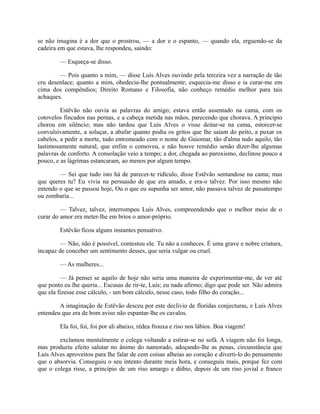 se não imagina é a dor que o prostrou, — a dor e o espanto, — quando ela, erguendo-se da
cadeira em que estava, lhe respondeu, saindo:
— Esqueça-se disso.
— Pois quanto a mim, — disse Luís Alves ouvindo pela terceira vez a narração de tão
cru desenlace; quanto a mim, obedecia-lhe pontualmente; esquecia-me disso e ia curar-me em
cima dos compêndios; Direito Romano e Filosofia, não conheço remédio melhor para tais
achaques.
Estêvão não ouvia as palavras do amigo; estava então assentado na cama, com os
cotovelos fincados nas pernas, e a cabeça metida nas mãos, parecendo que chorava. A principio
chorou em silêncio; mas não tardou que Luís Alves o visse deitar-se na cama, estorcer-se
convulsivamente, a soluçar, a abafar quanto podia os gritos que lhe saíam do peito, a puxar os
cabelos, a pedir a morte, tudo entremeado com o nome de Guiomar, tão d'alma tudo aquilo, tão
lastimosamente natural, que enfim o comoveu, e não houve remédio senão dizer-lhe algumas
palavras de conforto. A consolação veio a tempo; a dor, chegada ao paroxismo, declinou pouco a
pouco, e as lágrimas estancaram, ao menos por algum tempo.
— Sei que tudo isto há de parecer-te ridículo, disse Estêvão sentandose na cama; mas
que queres tu? Eu vivia na persuasão de que era amado, e era-o talvez. Por isso mesmo não
entendo o que se passou hoje, Ou o que eu supunha ser amor, não passava talvez de passatempo
ou zombaria...
— Talvez, talvez, interrompeu Luís Alves, compreendendo que o melhor meio de o
curar do amor era meter-lhe em brios o amor-próprio.
Estêvão ficou alguns instantes pensativo.
— Não, não é possível, contestou ele. Tu não a conheces. É uma grave e nobre criatura,
incapaz de conceber um sentimento desses, que seria vulgar ou cruel.
— As mulheres...
— Já pensei se aquilo de hoje não seria uma maneira de experimentar-me, de ver até
que ponto eu lhe queria... Escusas de rir-te, Luís; eu nada afirmo; digo que pode ser. Não admira
que ela fizesse esse cálculo, - um bom cálculo, nesse caso, todo filho do coração...
A imaginação de Estêvão desceu por este declívio de floridas conjecturas, e Luís Alves
entendeu que era de bom aviso não espantar-lhe os cavalos.
Ela foi, foi, foi por ali abaixo, rédea frouxa e riso nos lábios. Boa viagem!
exclamou mentalmente o colega voltando a estirar-se no sofá. A viagem não foi longa,
mas produziu efeito salutar no ânimo do namorado, adoçando-lhe as penas, circunstância que
Luís Alves aproveitou para lhe falar de cem coisas alheias ao coração e diverti-lo do pensamento
que o absorvia. Conseguiu o seu intento durante meia hora, e conseguiu mais, porque fez com
que o colega risse, a princípio de um riso amargo e dúbio, depois de um riso jovial e franco

 