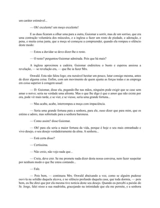 um caráter estimável...
— Oh! excelente! um moço excelente!
E as duas ficaram a olhar uma para a outra, Guiomar a sorrir, mas de um sorriso, que era
uma contração voluntária dos músculos, e a inglesa a fazer um rosto de piedade, e adoração, e
pena, e muita coisa junta, que a moça só começou a compreender, quando ela rompeu o silêncio
deste modo:
— Estou a duvidar se devo dizer-lhe o resto.
— O resto? perguntou Guiomar admirada. Pois que há mais?
A inglesa aproximou a cadeira. Guiomar endireitou o busto e esperou ansiosa a
revelação, — se revelação era, — que lhe ia fazer Mrs.
Oswald. Esta não falou logo; era razoável hesitar um pouco, lutar consigo mesma, antes
de dizer alguma coisa. Enfim, com um movimento de quem ajunta as forças todas e as emprega
em coisa superior à coragem usual:
— D. Guiomar, disse ela, pegando-lhe nas mãos, ninguém pode exigir que se case sem
amar o noivo; seria na verdade uma afronta. Mas o que lhe digo é que o amor que não existe por
ora, pode vir mais tarde, e se vier, e se viesse, seria uma grande fortuna...
— Mas acabe, acabe, interrompeu a moça com impaciência.
— Seria uma grande fortuna para a senhora, para ele, ouso dizer que para mim, que os
estimo e adoro, mas sobretudo para a senhora baronesa.
— Como assim? disse Guiomar.
— Oh! para ela seria a maior fortuna da vida, porque é hoje o seu mais entranhado e
vivo desejo, o seu desejo verdadeiramente da alma. A senhora...
— Está certa disso?
— Certíssima.
— Não creio, não vejo nada que...
— Creia, deve crer. Se me promete nada dizer desta nossa conversa, nem fazer suspeitar
por nenhum modo o que lhe estou contando...
— Fale.
— Pois bem, — continuou Mrs. Oswald abaixando a voz, como se alguém pudesse
ouvi-la na solidão daquela alcova, e no silêncio profundo daquela casa, que toda dormia, — pois
bem, eu lhe direi que por ela mesma tive notícia deste seu desejo. Quando eu percebi a paixão do
Sr. Jorge, falei nisso a sua madrinha, gracejando na intimidade que ela me permite, e a senhora

 